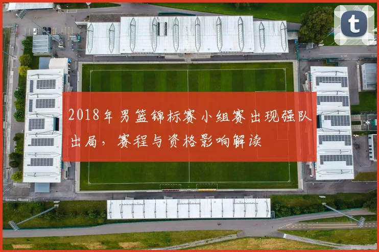 2018年男篮锦标赛小组赛出现强队出局，赛程与资格影响解读