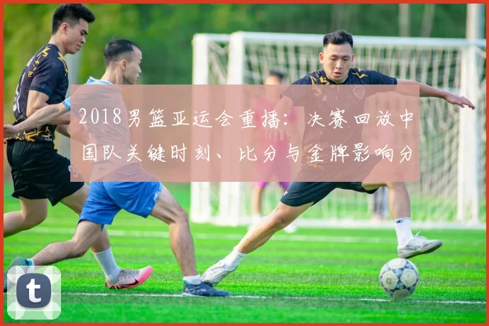 2018男篮亚运会重播：决赛回放中国队关键时刻、比分与金牌影响分析
