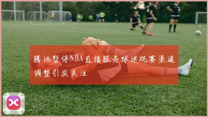 腾讯暂停NBA直播服务球迷观赛渠道调整引发关注